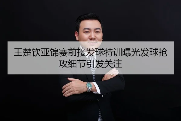 王楚钦亚锦赛前接发球特训曝光发球抢攻细节引发关注