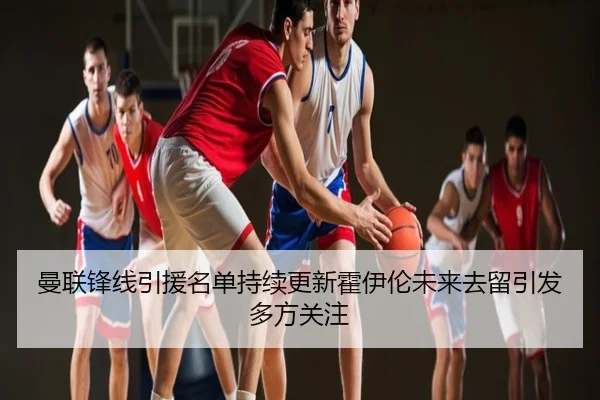 曼联锋线引援名单持续更新霍伊伦未来去留引发多方关注