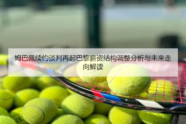 姆巴佩续约谈判再起巴黎薪资结构调整分析与未来走向解读