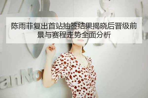 陈雨菲复出首站抽签结果揭晓后晋级前景与赛程走势全面分析